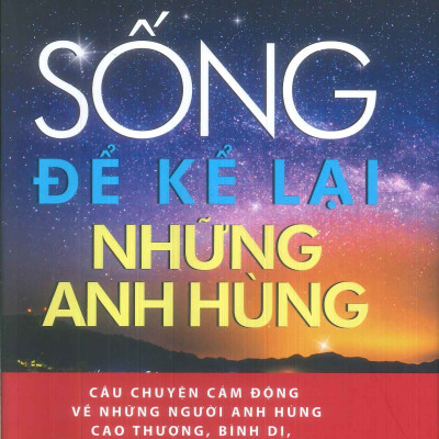 SỐNG ĐỂ KỂ LẠI NHỮNG ANH HÙNG - Câu Chuyện Cảm Động Về Những Người Anh Hùng Cao Thượng, Bình Dị, Sống Mãi Trong Lòng Dân